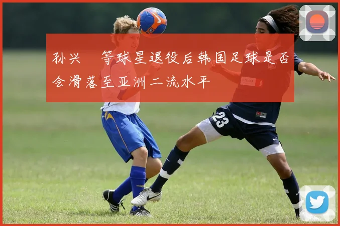 孙兴慜等球星退役后韩国足球是否会滑落至亚洲二流水平