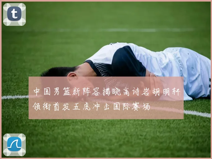 中国男篮新阵容揭晓高诗岩胡明轩领衔首发五虎冲击国际赛场