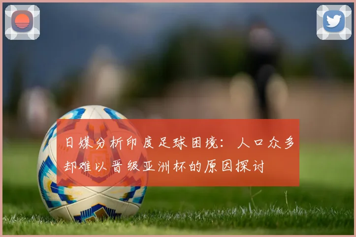 日媒分析印度足球困境：人口众多却难以晋级亚洲杯的原因探讨
