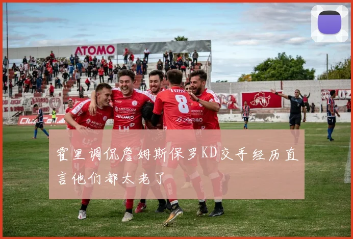 霍里调侃詹姆斯保罗KD交手经历直言他们都太老了