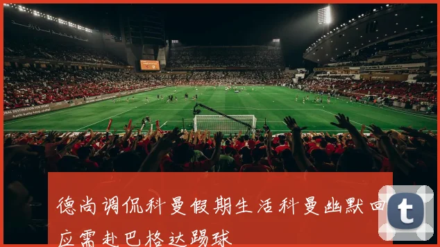 德尚调侃科曼假期生活科曼幽默回应需赴巴格达踢球