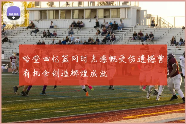 哈登回忆篮网时光感慨受伤遗憾曾有机会创造辉煌成就