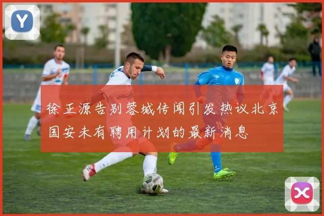 徐正源告别蓉城传闻引发热议北京国安未有聘用计划的最新消息