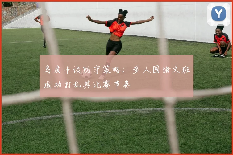 乌度卡谈防守策略：多人围堵文班成功打乱其比赛节奏