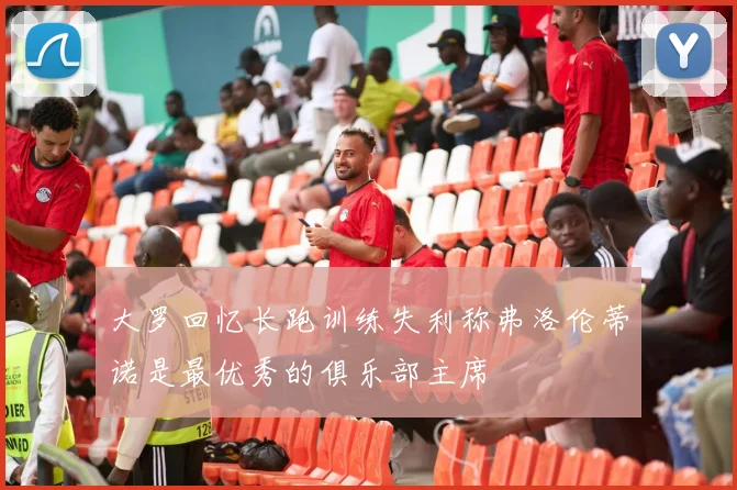 大罗回忆长跑训练失利称弗洛伦蒂诺是最优秀的俱乐部主席