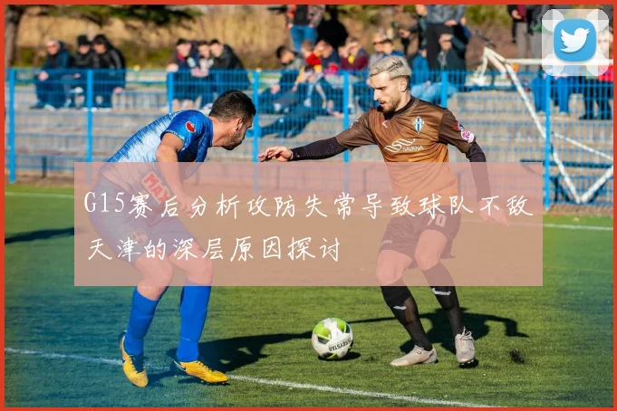 G15赛后分析攻防失常导致球队不敌天津的深层原因探讨