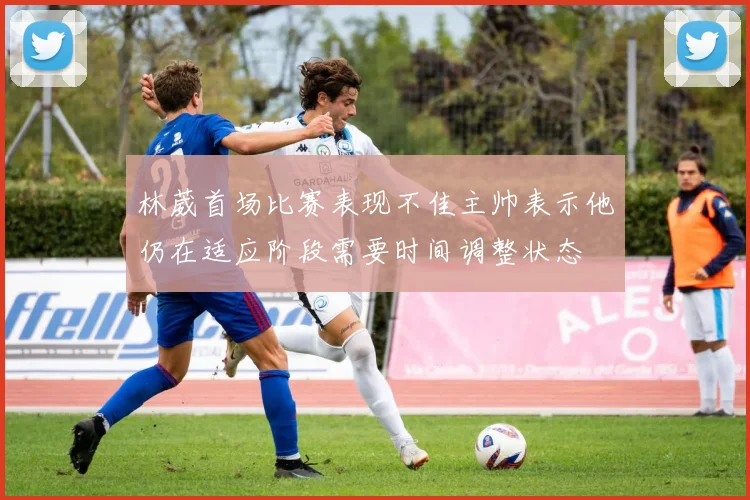 林葳首场比赛表现不佳主帅表示他仍在适应阶段需要时间调整状态