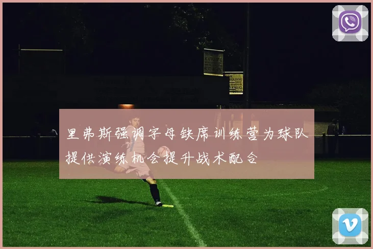 里弗斯强调字母缺席训练营为球队提供演练机会提升战术配合