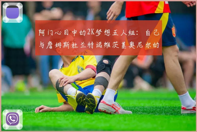 阿门心目中的2K梦想五人组：自己与詹姆斯杜兰特诺维茨基奥尼尔的传奇组合