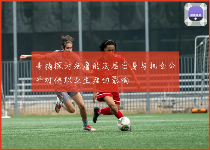 夸梅探讨老詹的底层出身与机会公平对他职业生涯的影响