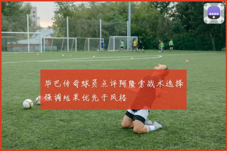 毕巴传奇球员点评阿隆索战术选择强调结果优先于风格
