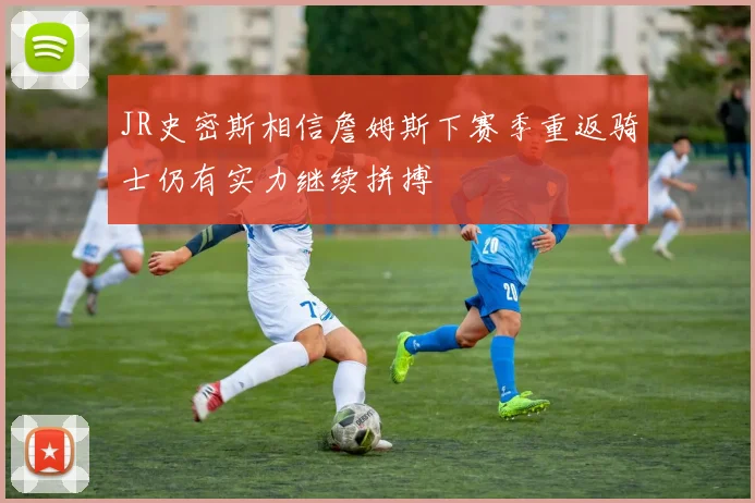 JR史密斯相信詹姆斯下赛季重返骑士仍有实力继续拼搏