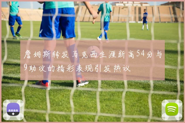 詹姆斯转发马克西生涯新高54分与9助攻的精彩表现引发热议