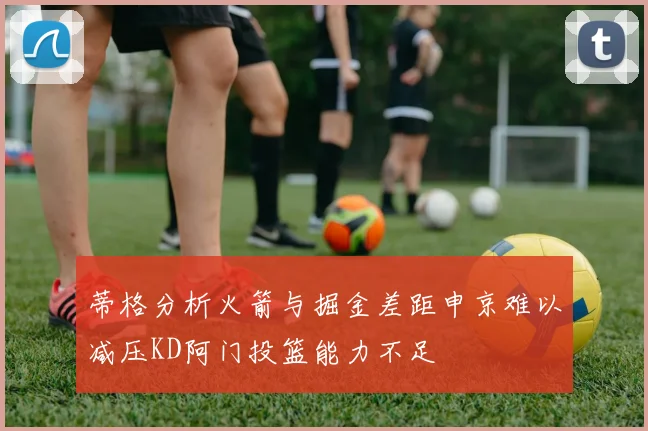 蒂格分析火箭与掘金差距申京难以减压KD阿门投篮能力不足