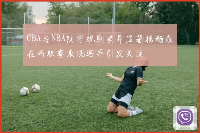 CBA与NBA防守规则差异显著杨瀚森在两联赛表现迥异引发关注