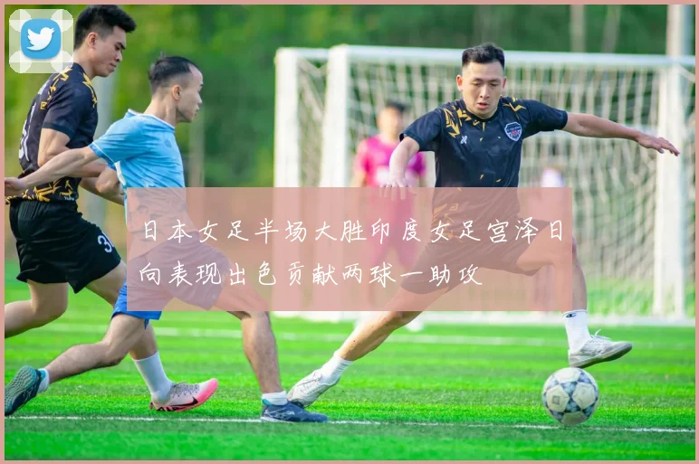 日本女足半场大胜印度女足宫泽日向表现出色贡献两球一助攻