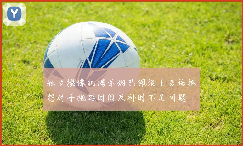 独立摄像机揭示姆巴佩场上言语抱怨对手拖延时间及补时不足问题