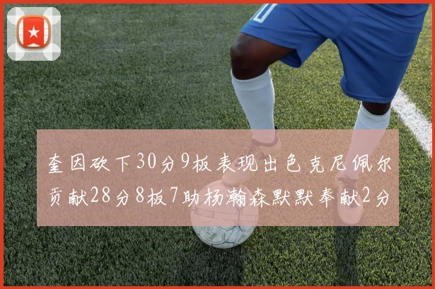 奎因砍下30分9板表现出色克尼佩尔贡献28分8板7助杨瀚森默默奉献2分2板1助