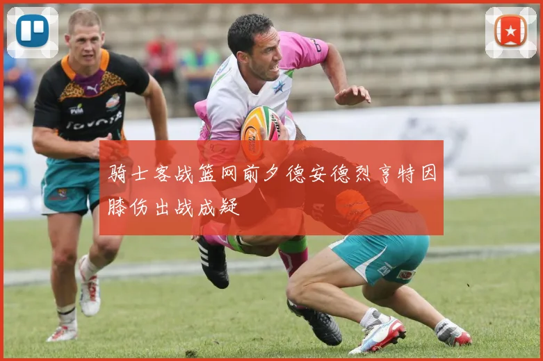 骑士客战篮网前夕德安德烈亨特因膝伤出战成疑