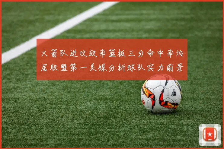 火箭队进攻效率篮板三分命中率均居联盟第一美媒分析球队实力前景