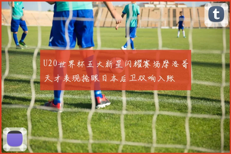 U20世界杯五大新星闪耀赛场摩洛哥天才表现抢眼日本后卫双响入账