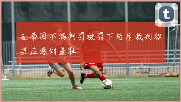 孔蒂因不满判罚被罚下怒斥裁判称其应感到羞耻