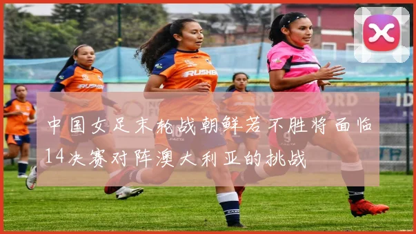 中国女足末轮战朝鲜若不胜将面临14决赛对阵澳大利亚的挑战