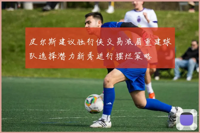 皮尔斯建议独行侠交易浓眉重建球队选择潜力新秀进行摆烂策略
