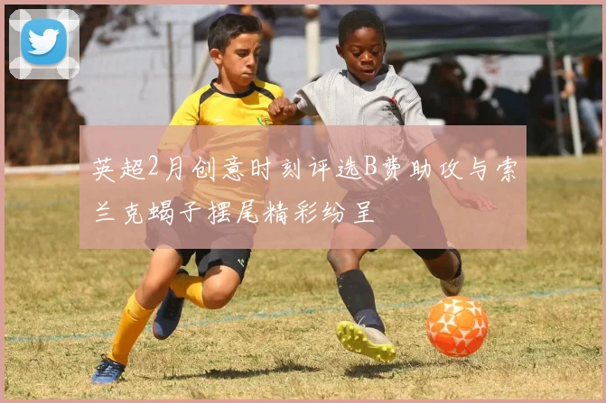 英超2月创意时刻评选B费助攻与索兰克蝎子摆尾精彩纷呈