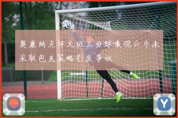 奥康纳点评文班三分球表现公牛未采取包夹策略引发争议