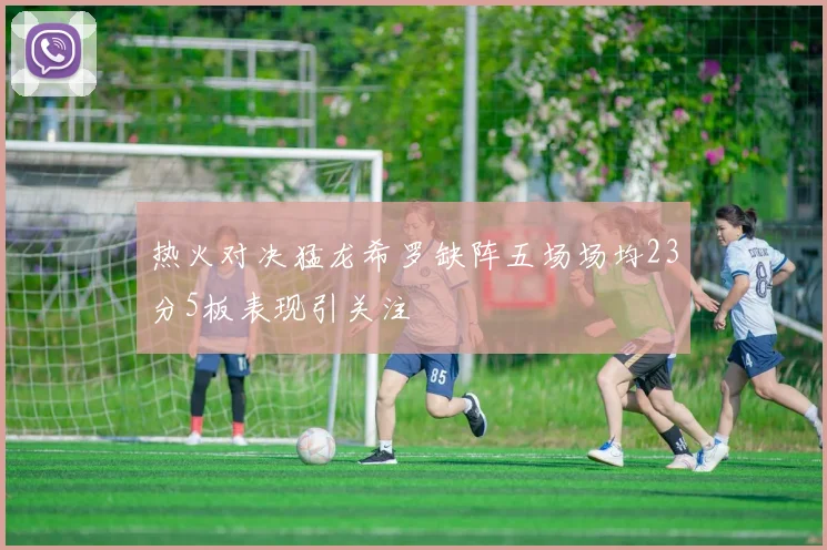 热火对决猛龙希罗缺阵五场场均23分5板表现引关注