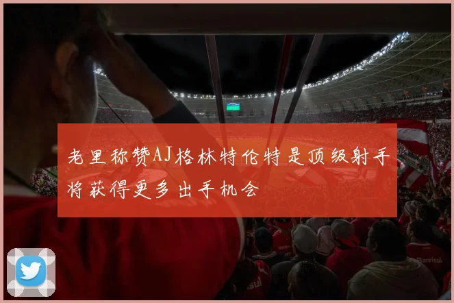 老里称赞AJ格林特伦特是顶级射手将获得更多出手机会