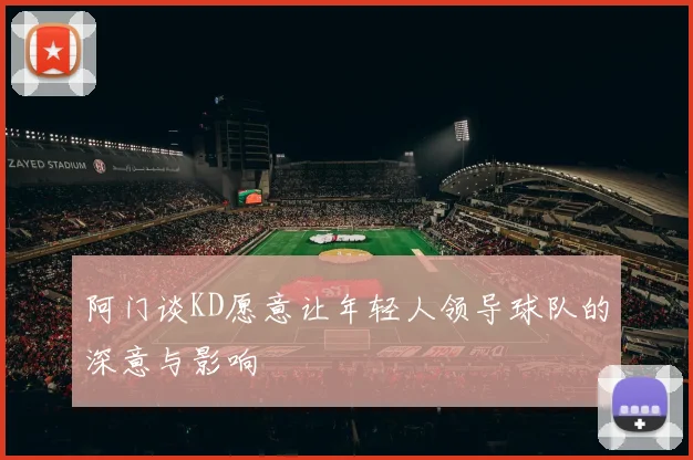 阿门谈KD愿意让年轻人领导球队的深意与影响