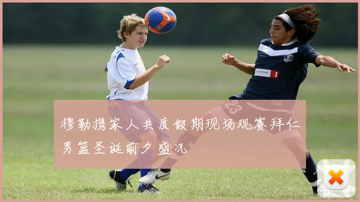 穆勒携家人共度假期现场观赛拜仁男篮圣诞前夕盛况