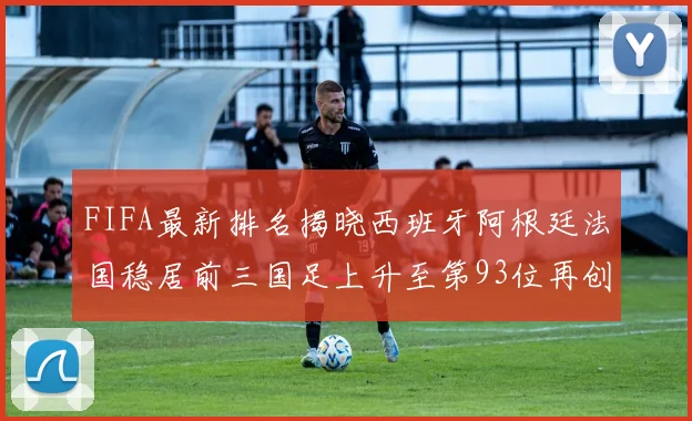FIFA最新排名揭晓西班牙阿根廷法国稳居前三国足上升至第93位再创佳绩