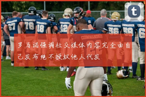 罗马诺强调社交媒体内容完全由自己发布绝不授权他人代发