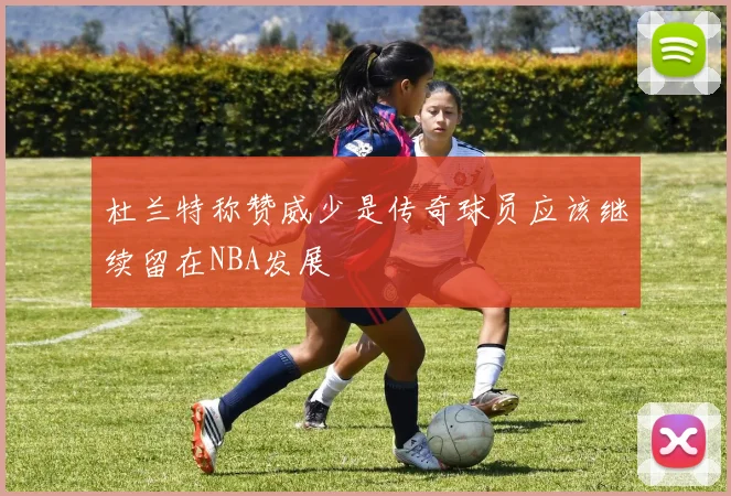 杜兰特称赞威少是传奇球员应该继续留在NBA发展