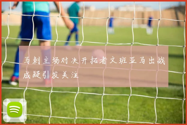 马刺主场对决开拓者文班亚马出战成疑引发关注