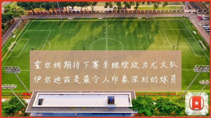 霍尔姆期待下赛季继续效力尤文队伊尔迪兹是最令人印象深刻的球员