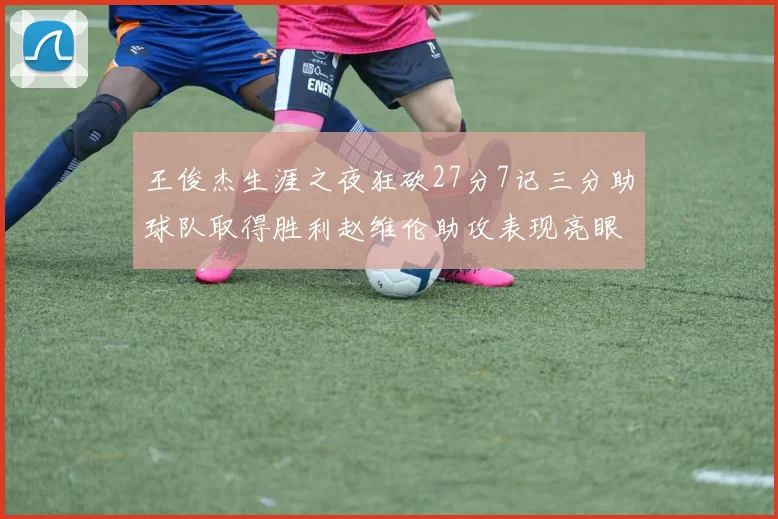 王俊杰生涯之夜狂砍27分7记三分助球队取得胜利赵维伦助攻表现亮眼